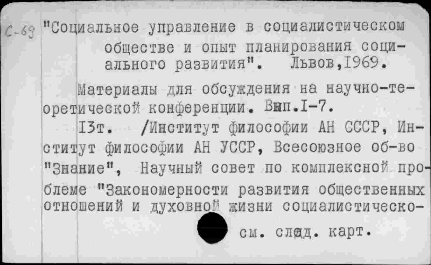 ﻿С~бс! "Социальное управление в социалистическом обществе и опыт планирования социального развития”. Львов,1969.
Материалы для обсуждения на научно-теоретической конференции. Внп.1-7.
13т. /Институт философии АН СССР, Институт философии АН УССР, Всесоюзное об-во "Знание", Научный совет по комплексной проблеме "Закономерности развития общественных отношений и духовно’*’ жизни социалистическо-
см. сляд. карт.